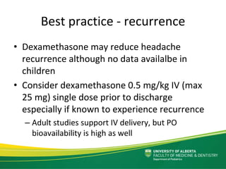 Best practice ‐ recurrence
• Dexamethasone may reduce headache 
recurrence although no data availalbe in 
children
• Consider dexamethasone 0.5 mg/kg IV (max 
25 mg) single dose prior to discharge 
especially if known to experience recurrence
– Adult studies support IV delivery, but PO 
bioavailability is high as well
 