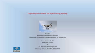 Παραδείγματα drones μη στρατιωτικής χρήσης
Ημερίδα:
Μη επανδρωμένα Εναέρια Συστήματα
Γεωπολιτικές, Τεχνολογικές, Νομικές διαστάσεις της χρήσης τους
Athens, November 25, 2015
War Museum of Greece
By
Dr. Marinos Papadopoulos
Attorney-at-Law JD, MSc, PhD/JSD
 