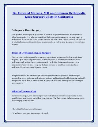 Dr. Howard Marans, MD on Common Orthopedic
Knee Surgery Costs in California
Orthopedic Knee Surgery
Orthopedic knee surgery may be used to treat knee problems that do not respond to
other treatments. If you have a condition that may require surgery, you may want to
understand the potential costs so that you can plan for them. Below, we will take a look
at what influences orthopedic knee surgery costs, as well as how insurance covers knee
surgery.
Types of Orthopedic Knee Surgery
There are two main types of knee surgery: open knee surgery and arthroscopic knee
surgery. Open knee surgery is most commonly used to treat more extensive knee
problems, such as total knee replacement for arthritis. Arthroscopic surgery is a
minimally invasive form of surgery that can be used to treat less extensive knee
problems, like meniscus or ligament tears.
It is preferable to use arthroscopic knee surgery whenever possible. Arthroscopic
surgery has lower risks and a shorter downtime, making it preferable from the patient's
perspective. In addition, arthroscopic surgery usually costs less to perform than open
knee surgery.
What Influences Cost
Each case is unique, and knee surgery can cost different amounts depending on the
specifics surrounding an individual case. Some of the factors that influence orthopedic
knee surgery costs include:
- How high the local cost of living is
- Whether or not open knee surgery is used
 