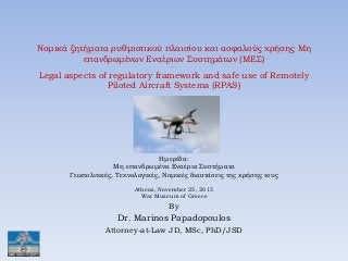 Νομικά ζητήματα ρυθμιστικού πλαισίου και ασφαλούς χρήσης Μη
επανδρωμένων Εναέριων Συστημάτων (ΜΕΣ)
---
Legal aspects of regulatory framework and safe use of Remotely
Piloted Aircraft Systems (RPAS)
Ημερίδα:
Μη επανδρωμένα Εναέρια Συστήματα
Γεωπολιτικές, Τεχνολογικές, Νομικές διαστάσεις της χρήσης τους
Athens, November 25, 2015
War Museum of Greece
By
Dr. Marinos Papadopoulos
Attorney-at-Law JD, MSc, PhD/JSD
 