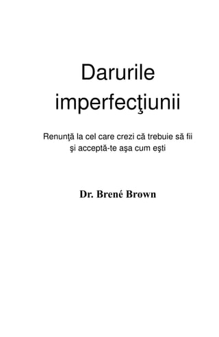 Darurile
imperfecţiunii
Renunţă la cel care crezi că trebuie să fii
şi acceptă-te aşa cum eşti
Dr. Brené Brown
 