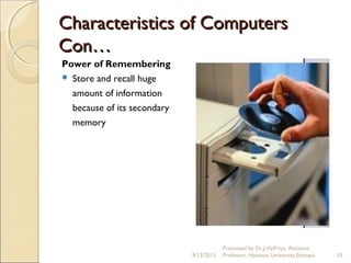 Characteristics of ComputersCharacteristics of Computers
Con…Con…
Power of Remembering
 Store and recall huge
amount of information
because of its secondary
memory
9/12/2015
Presented by Dr.J.VijiPriya, Assistant
Professor, Hawassa University,Ethiopia 10
 