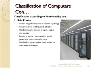 Classification of ComputersClassification of Computers
Con…Con…
Classification according to Functionality con…
 Main Frame
◦ Second largest computer( in size and capability)
◦ Serve hundreds and thousands of users
◦ Handling massive amount of input, output
and storage
◦ housed in special room, requires special
power and environmental control
◦ Used as E-commerce centralized server for
transaction in Internet
9/12/2015
Presented by Dr.J.VijiPriya, Assistant
Professor, Hawassa University,Ethiopia 18
 