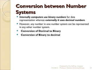 Conversion between NumberConversion between Number
SystemsSystems
 Internally computers use binary numbers for data
representation whereas externally it uses decimal numbers.
 However, any number in one number system can be represented
in any other number system.
   Conversion of Decimal to Binary
 Conversion of Binary to decimal
9/12/2015
Presented by Dr.J.VijiPriya, Assistant
Professor, Hawassa University,Ethiopia 24
 