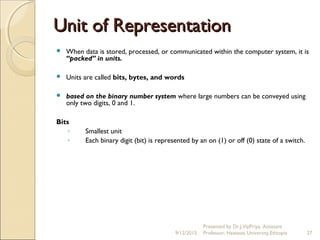 Unit of RepresentationUnit of Representation
 When data is stored, processed, or communicated within the computer system, it is
“packed” in units.
 Units are called bits, bytes, and words
 based on the binary number system where large numbers can be conveyed using
only two digits, 0 and 1.
Bits
◦ Smallest unit
◦ Each binary digit (bit) is represented by an on (1) or off (0) state of a switch.
 
9/12/2015
Presented by Dr.J.VijiPriya, Assistant
Professor, Hawassa University,Ethiopia 27
 