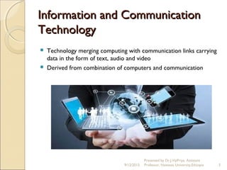 Information and CommunicationInformation and Communication
TechnologyTechnology
 Technology merging computing with communication links carrying
data in the form of text, audio and video
 Derived from combination of computers and communication
9/12/2015 3
Presented by Dr.J.VijiPriya, Assistant
Professor, Hawassa University,Ethiopia
 