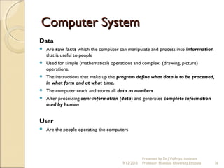 Computer SystemComputer System
Data
 Are raw facts which the computer can manipulate and process into information
that is useful to people
 Used for simple (mathematical) operations and complex (drawing, picture)
operations.
 The instructions that make up the program define what data is to be processed,
in what form and at what time.
 The computer reads and stores all data as numbers
 After processing semi-information (data) and generates complete information
used by human
User
 Are the people operating the computers
9/12/2015
Presented by Dr.J.VijiPriya, Assistant
Professor, Hawassa University,Ethiopia 36
 