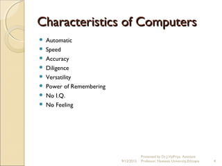 Characteristics of ComputersCharacteristics of Computers
 Automatic
 Speed
 Accuracy
 Diligence
 Versatility
 Power of Remembering
 No I.Q.
 No Feeling
9/12/2015
Presented by Dr.J.VijiPriya, Assistant
Professor, Hawassa University,Ethiopia 4
 