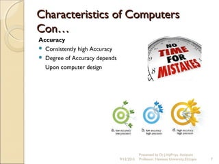 Characteristics of ComputersCharacteristics of Computers
Con…Con…
Accuracy
 Consistently high Accuracy
 Degree of Accuracy depends
Upon computer design
9/12/2015
Presented by Dr.J.VijiPriya, Assistant
Professor, Hawassa University,Ethiopia 7
 