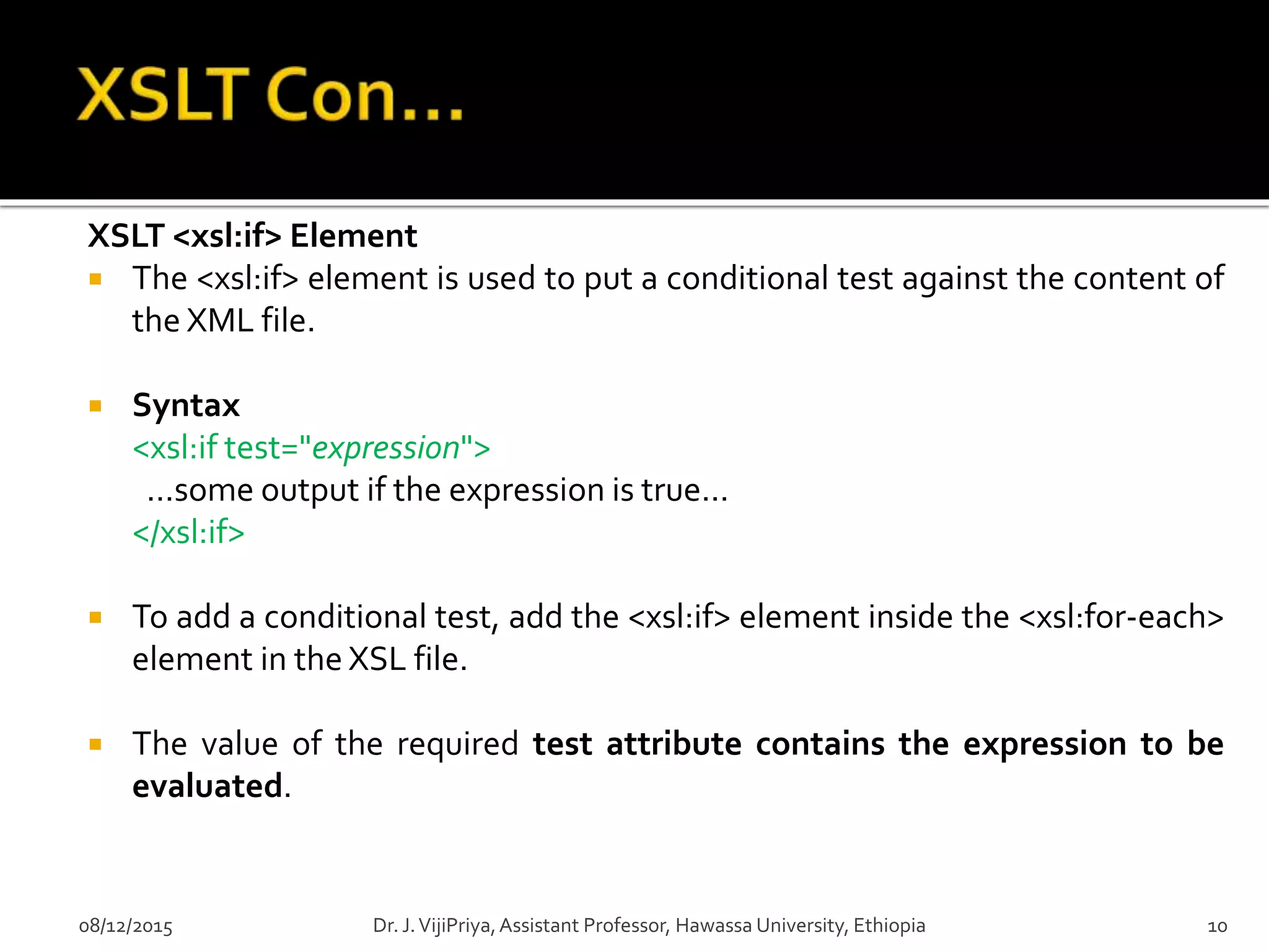 XSLT <xsl:if> Element
 The <xsl:if> element is used to put a conditional test against the content of
the XML file.
 Syntax
<xsl:if test="expression">
...some output if the expression is true...
</xsl:if>
 To add a conditional test, add the <xsl:if> element inside the <xsl:for-each>
element in the XSL file.
 The value of the required test attribute contains the expression to be
evaluated.
08/12/2015 10Dr. J.VijiPriya,Assistant Professor, Hawassa University, Ethiopia
 