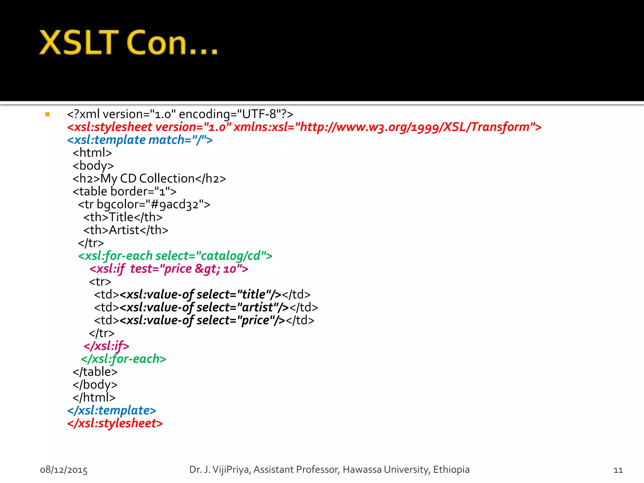  <?xml version="1.0" encoding="UTF-8"?>
<xsl:stylesheet version="1.0" xmlns:xsl="http://www.w3.org/1999/XSL/Transform">
<xsl:template match="/">
<html>
<body>
<h2>My CD Collection</h2>
<table border="1">
<tr bgcolor="#9acd32">
<th>Title</th>
<th>Artist</th>
</tr>
<xsl:for-each select="catalog/cd">
<xsl:if test="price &gt; 10">
<tr>
<td><xsl:value-of select="title"/></td>
<td><xsl:value-of select="artist"/></td>
<td><xsl:value-of select="price"/></td>
</tr>
</xsl:if>
</xsl:for-each>
</table>
</body>
</html>
</xsl:template>
</xsl:stylesheet>
08/12/2015 11Dr. J.VijiPriya,Assistant Professor, Hawassa University, Ethiopia
 