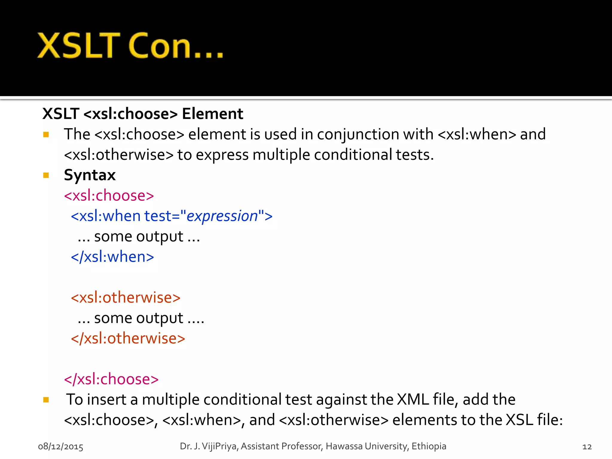 XSLT <xsl:choose> Element
 The <xsl:choose> element is used in conjunction with <xsl:when> and
<xsl:otherwise> to express multiple conditional tests.
 Syntax
<xsl:choose>
<xsl:when test="expression">
... some output ...
</xsl:when>
<xsl:otherwise>
... some output ....
</xsl:otherwise>
</xsl:choose>
 To insert a multiple conditional test against the XML file, add the
<xsl:choose>, <xsl:when>, and <xsl:otherwise> elements to the XSL file:
08/12/2015 12Dr. J.VijiPriya,Assistant Professor, Hawassa University, Ethiopia
 