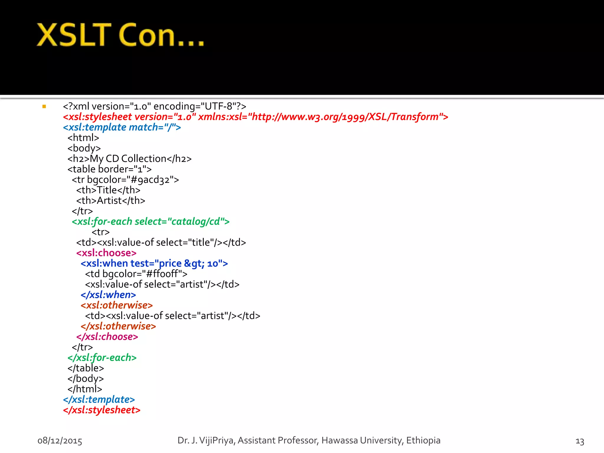  <?xml version="1.0" encoding="UTF-8"?>
<xsl:stylesheet version="1.0" xmlns:xsl="http://www.w3.org/1999/XSL/Transform">
<xsl:template match="/">
<html>
<body>
<h2>My CD Collection</h2>
<table border="1">
<tr bgcolor="#9acd32">
<th>Title</th>
<th>Artist</th>
</tr>
<xsl:for-each select="catalog/cd">
<tr>
<td><xsl:value-of select="title"/></td>
<xsl:choose>
<xsl:when test="price &gt; 10">
<td bgcolor="#ff00ff">
<xsl:value-of select="artist"/></td>
</xsl:when>
<xsl:otherwise>
<td><xsl:value-of select="artist"/></td>
</xsl:otherwise>
</xsl:choose>
</tr>
</xsl:for-each>
</table>
</body>
</html>
</xsl:template>
</xsl:stylesheet>
08/12/2015 13Dr. J.VijiPriya,Assistant Professor, Hawassa University, Ethiopia
 