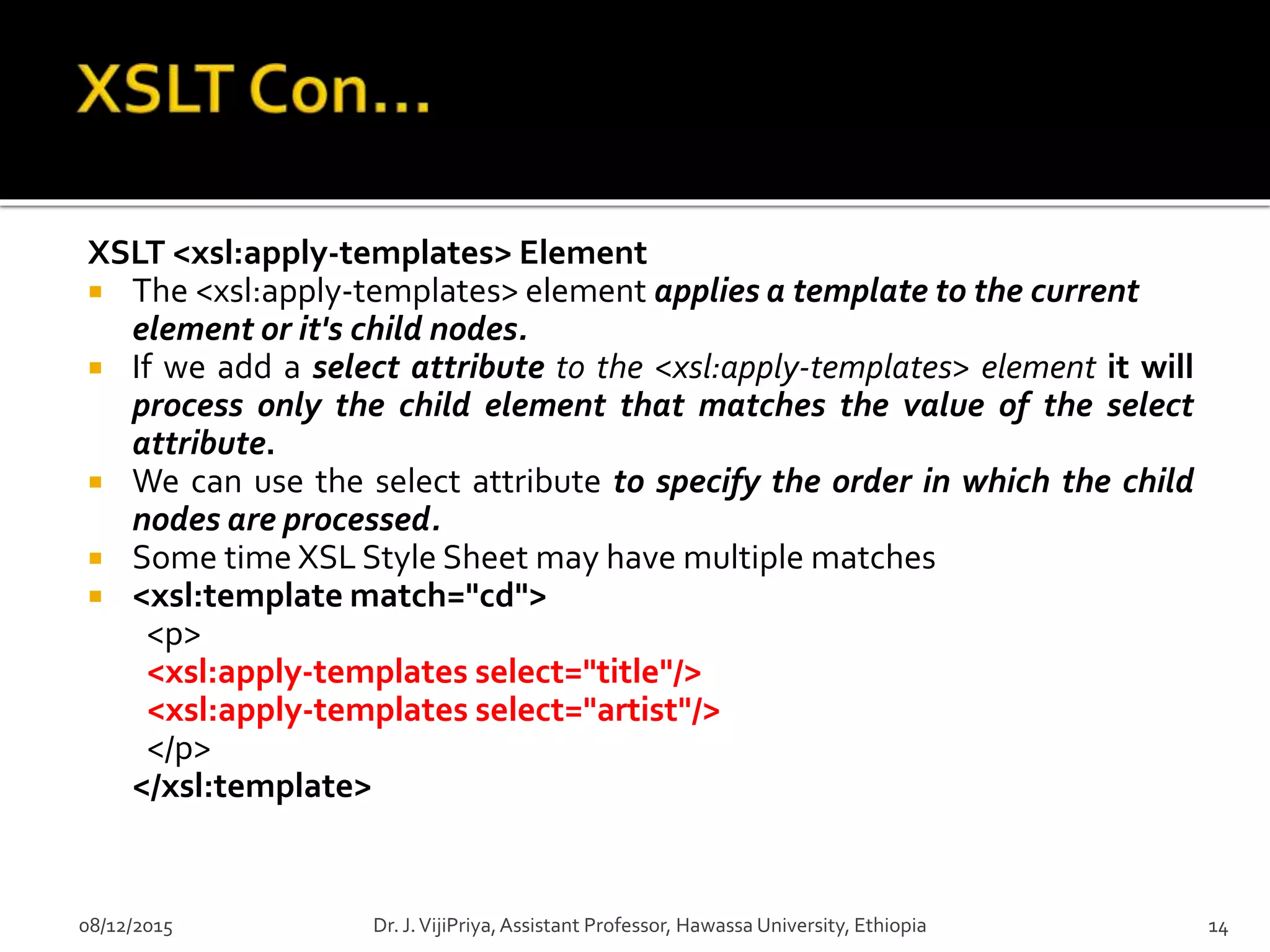 XSLT <xsl:apply-templates> Element
 The <xsl:apply-templates> element applies a template to the current
element or it's child nodes.
 If we add a select attribute to the <xsl:apply-templates> element it will
process only the child element that matches the value of the select
attribute.
 We can use the select attribute to specify the order in which the child
nodes are processed.
 Some time XSL Style Sheet may have multiple matches
 <xsl:template match="cd">
<p>
<xsl:apply-templates select="title"/>
<xsl:apply-templates select="artist"/>
</p>
</xsl:template>
08/12/2015 14Dr. J.VijiPriya,Assistant Professor, Hawassa University, Ethiopia
 