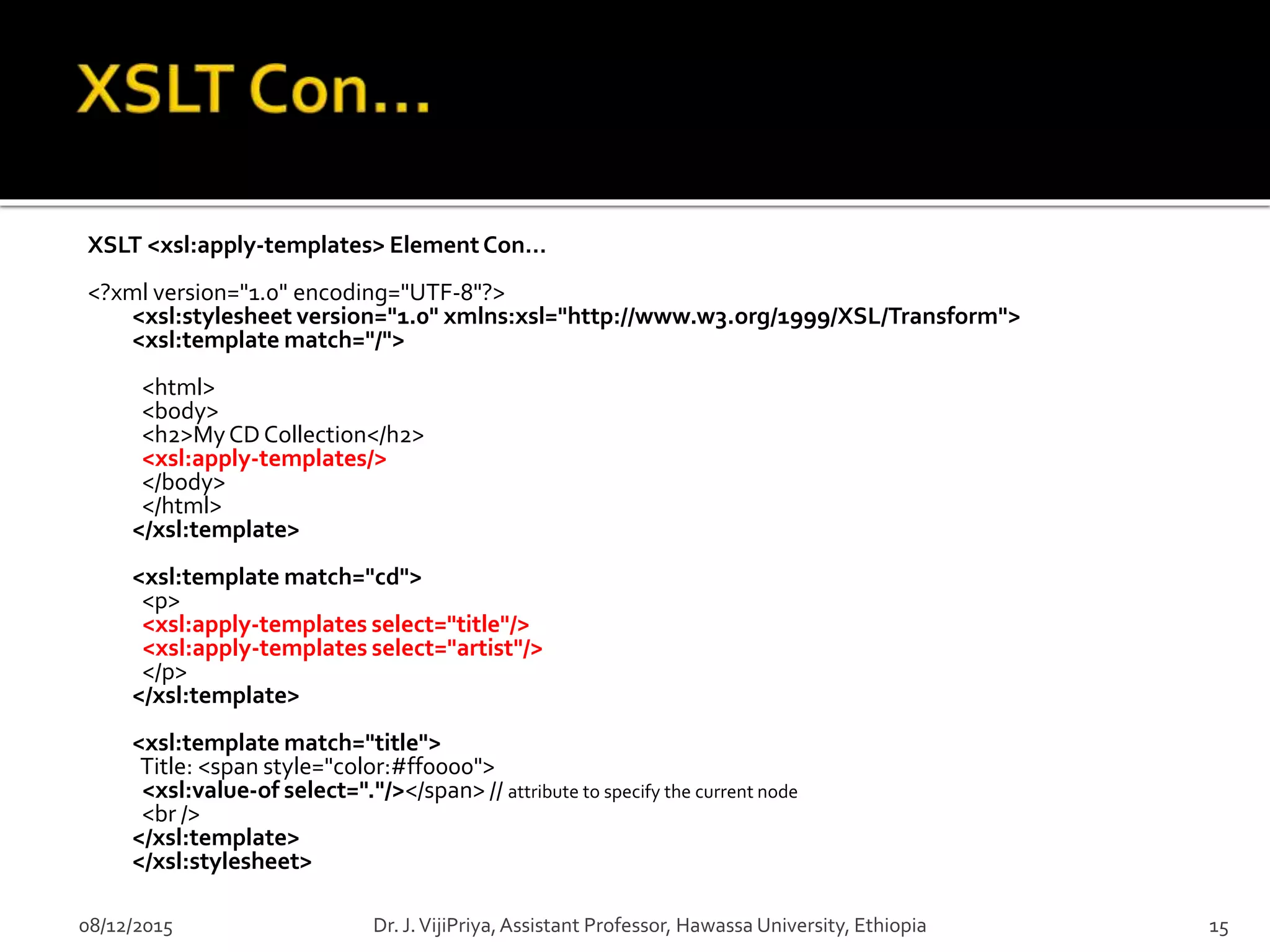 XSLT <xsl:apply-templates> ElementCon…
<?xml version="1.0" encoding="UTF-8"?>
<xsl:stylesheet version="1.0" xmlns:xsl="http://www.w3.org/1999/XSL/Transform">
<xsl:template match="/">
<html>
<body>
<h2>MyCDCollection</h2>
<xsl:apply-templates/>
</body>
</html>
</xsl:template>
<xsl:template match="cd">
<p>
<xsl:apply-templates select="title"/>
<xsl:apply-templates select="artist"/>
</p>
</xsl:template>
<xsl:template match="title">
Title: <span style="color:#ff0000">
<xsl:value-of select="."/></span> // attribute to specify the current node
<br />
</xsl:template>
</xsl:stylesheet>
08/12/2015 15Dr. J.VijiPriya,Assistant Professor, Hawassa University, Ethiopia
 