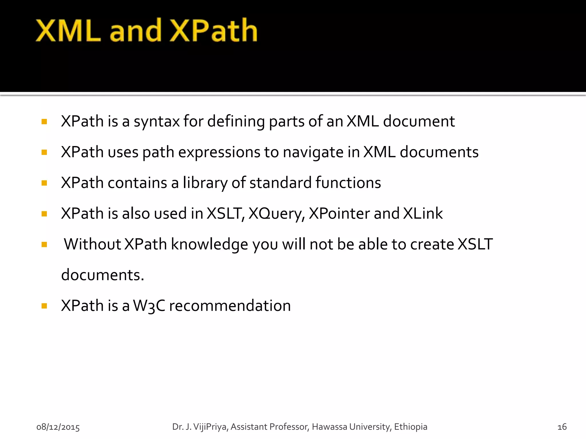  XPath is a syntax for defining parts of an XML document
 XPath uses path expressions to navigate in XML documents
 XPath contains a library of standard functions
 XPath is also used in XSLT,XQuery, XPointer and XLink
 Without XPath knowledge you will not be able to create XSLT
documents.
 XPath is aW3C recommendation
08/12/2015 16Dr. J.VijiPriya,Assistant Professor, Hawassa University, Ethiopia
 