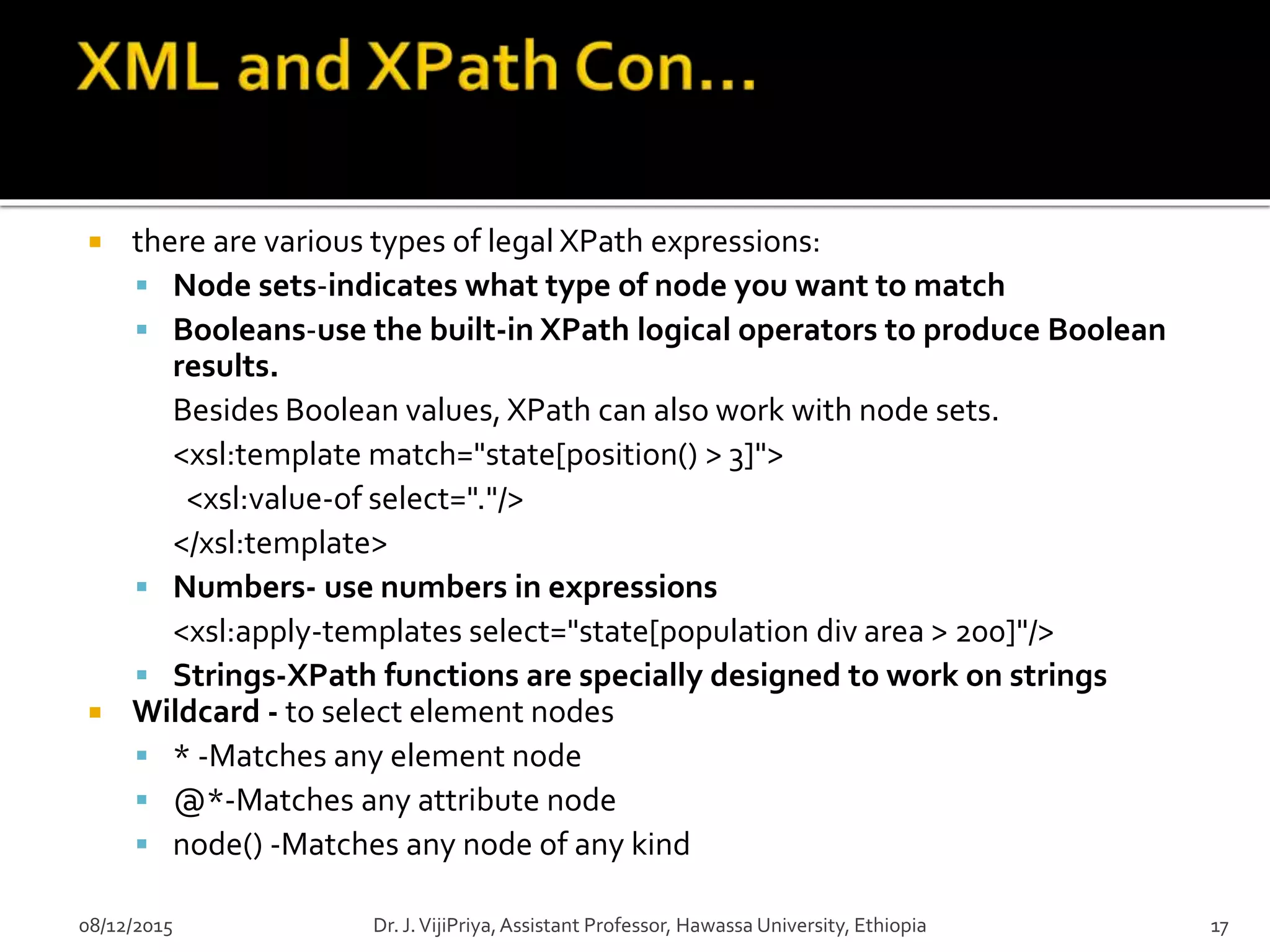  there are various types of legal XPath expressions:
 Node sets-indicates what type of node you want to match
 Booleans-use the built-in XPath logical operators to produce Boolean
results.
Besides Boolean values, XPath can also work with node sets.
<xsl:template match="state[position() > 3]">
<xsl:value-of select="."/>
</xsl:template>
 Numbers- use numbers in expressions
<xsl:apply-templates select="state[population div area > 200]"/>
 Strings-XPath functions are specially designed to work on strings
 Wildcard - to select element nodes
 * -Matches any element node
 @*-Matches any attribute node
 node() -Matches any node of any kind
08/12/2015 17Dr. J.VijiPriya,Assistant Professor, Hawassa University, Ethiopia
 