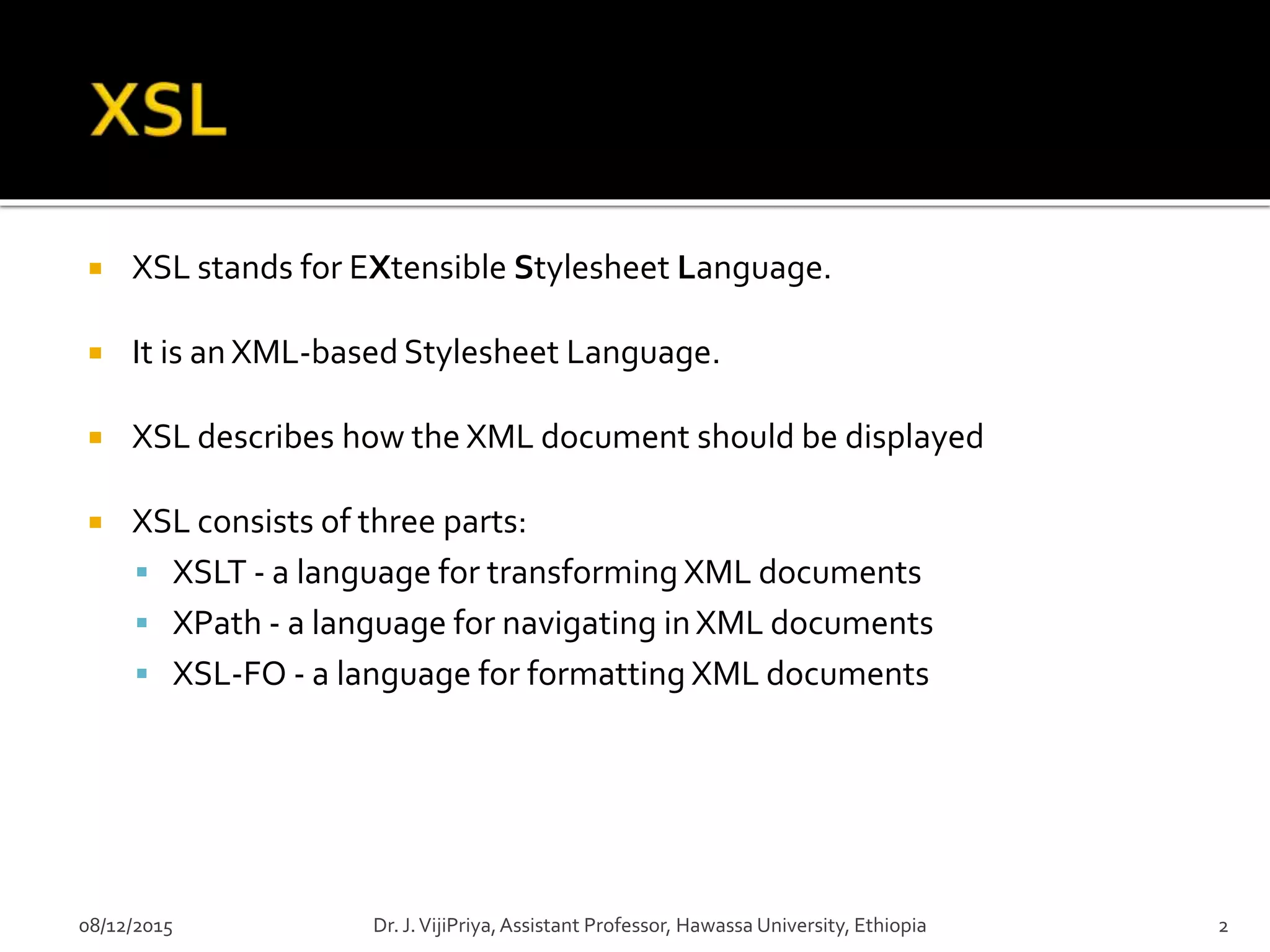  XSL stands for EXtensible Stylesheet Language.
 It is an XML-based Stylesheet Language.
 XSL describes how the XML document should be displayed
 XSL consists of three parts:
 XSLT - a language for transforming XML documents
 XPath - a language for navigating inXML documents
 XSL-FO - a language for formatting XML documents
08/12/2015 2Dr. J.VijiPriya,Assistant Professor, Hawassa University, Ethiopia
 