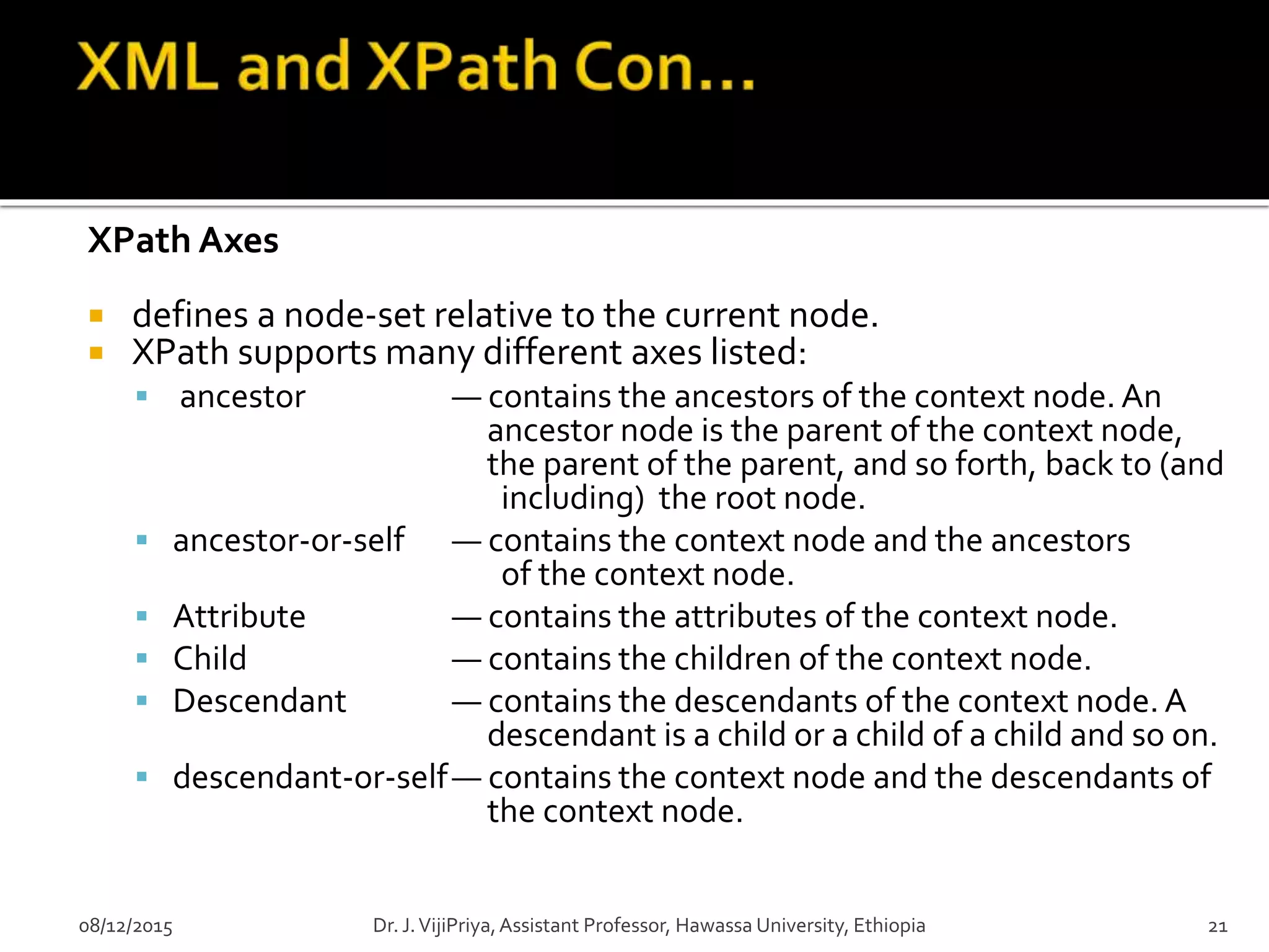 XPath Axes
 defines a node-set relative to the current node.
 XPath supports many different axes listed:
 ancestor — contains the ancestors of the context node. An
ancestor node is the parent of the context node,
the parent of the parent, and so forth, back to (and
including) the root node.
 ancestor-or-self — contains the context node and the ancestors
of the context node.
 Attribute — contains the attributes of the context node.
 Child — contains the children of the context node.
 Descendant — contains the descendants of the context node. A
descendant is a child or a child of a child and so on.
 descendant-or-self— contains the context node and the descendants of
the context node.
08/12/2015 Dr. J.VijiPriya,Assistant Professor, Hawassa University, Ethiopia 21
 