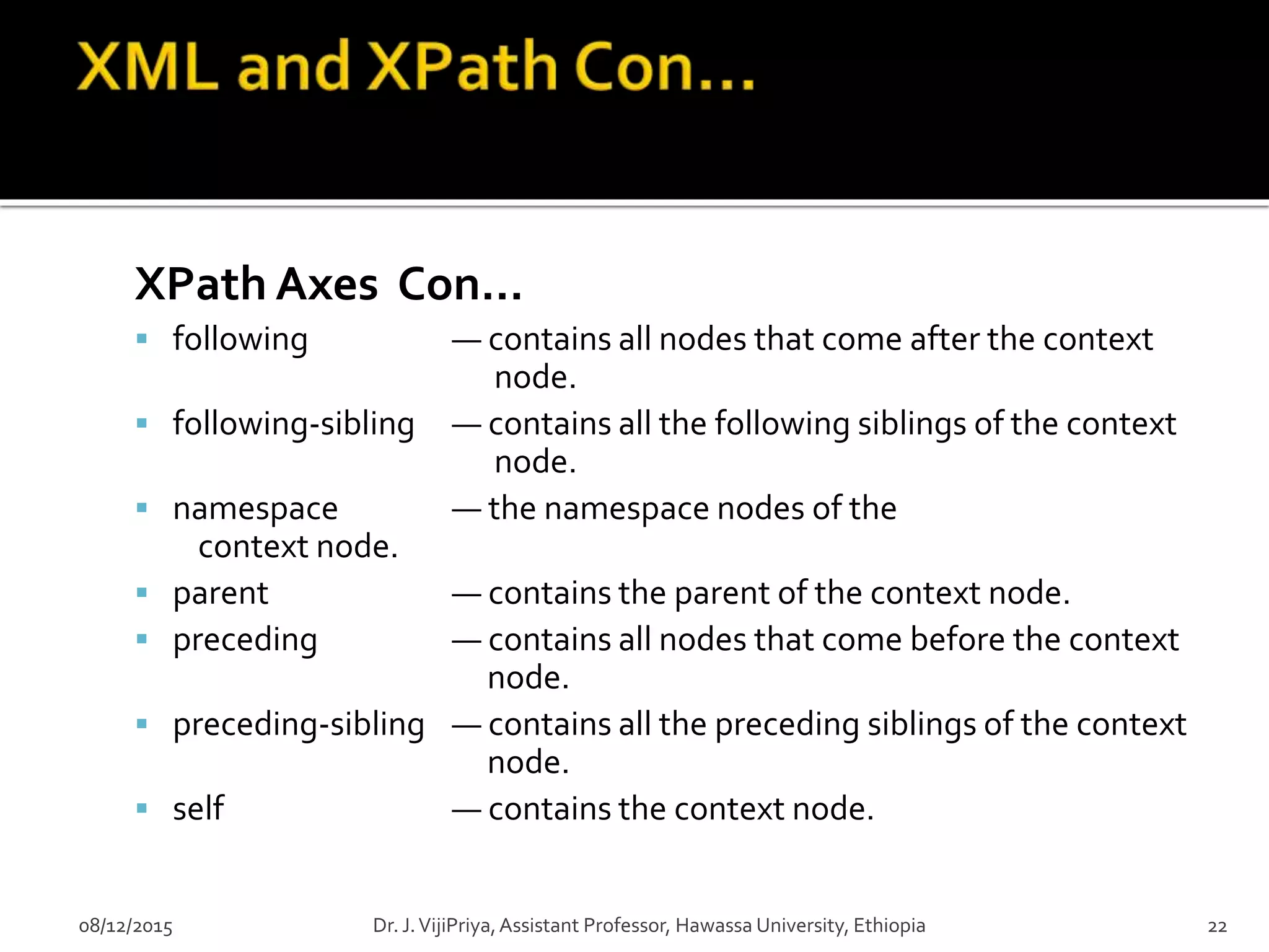 XPath Axes Con…
 following — contains all nodes that come after the context
node.
 following-sibling — contains all the following siblings of the context
node.
 namespace — the namespace nodes of the
context node.
 parent — contains the parent of the context node.
 preceding — contains all nodes that come before the context
node.
 preceding-sibling — contains all the preceding siblings of the context
node.
 self — contains the context node.
08/12/2015 Dr. J.VijiPriya,Assistant Professor, Hawassa University, Ethiopia 22
 