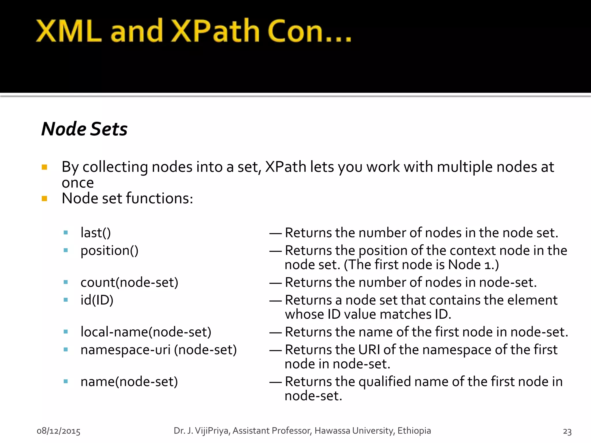 Node Sets
 By collecting nodes into a set, XPath lets you work with multiple nodes at
once
 Node set functions:
 last() — Returns the number of nodes in the node set.
 position() — Returns the position of the context node in the
node set. (The first node is Node 1.)
 count(node-set) — Returns the number of nodes in node-set.
 id(ID) — Returns a node set that contains the element
whose ID value matches ID.
 local-name(node-set) — Returns the name of the first node in node-set.
 namespace-uri (node-set) — Returns the URI of the namespace of the first
node in node-set.
 name(node-set) — Returns the qualified name of the first node in
node-set.
08/12/2015 Dr. J.VijiPriya,Assistant Professor, Hawassa University, Ethiopia 23
 