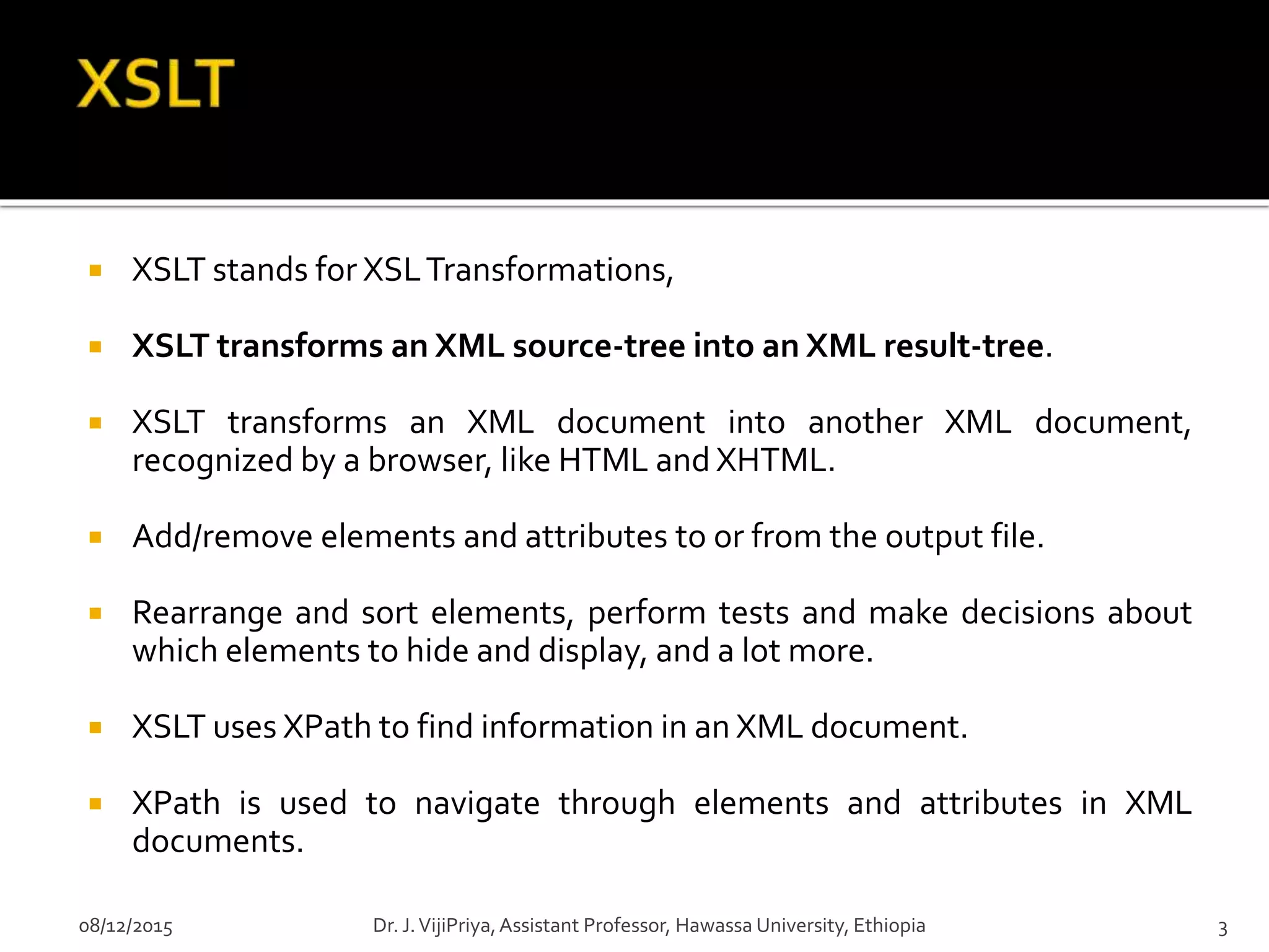  XSLT stands for XSLTransformations,
 XSLT transforms an XML source-tree into an XML result-tree.
 XSLT transforms an XML document into another XML document,
recognized by a browser, like HTML and XHTML.
 Add/remove elements and attributes to or from the output file.
 Rearrange and sort elements, perform tests and make decisions about
which elements to hide and display, and a lot more.
 XSLT uses XPath to find information in an XML document.
 XPath is used to navigate through elements and attributes in XML
documents.
08/12/2015 3Dr. J.VijiPriya,Assistant Professor, Hawassa University, Ethiopia
 