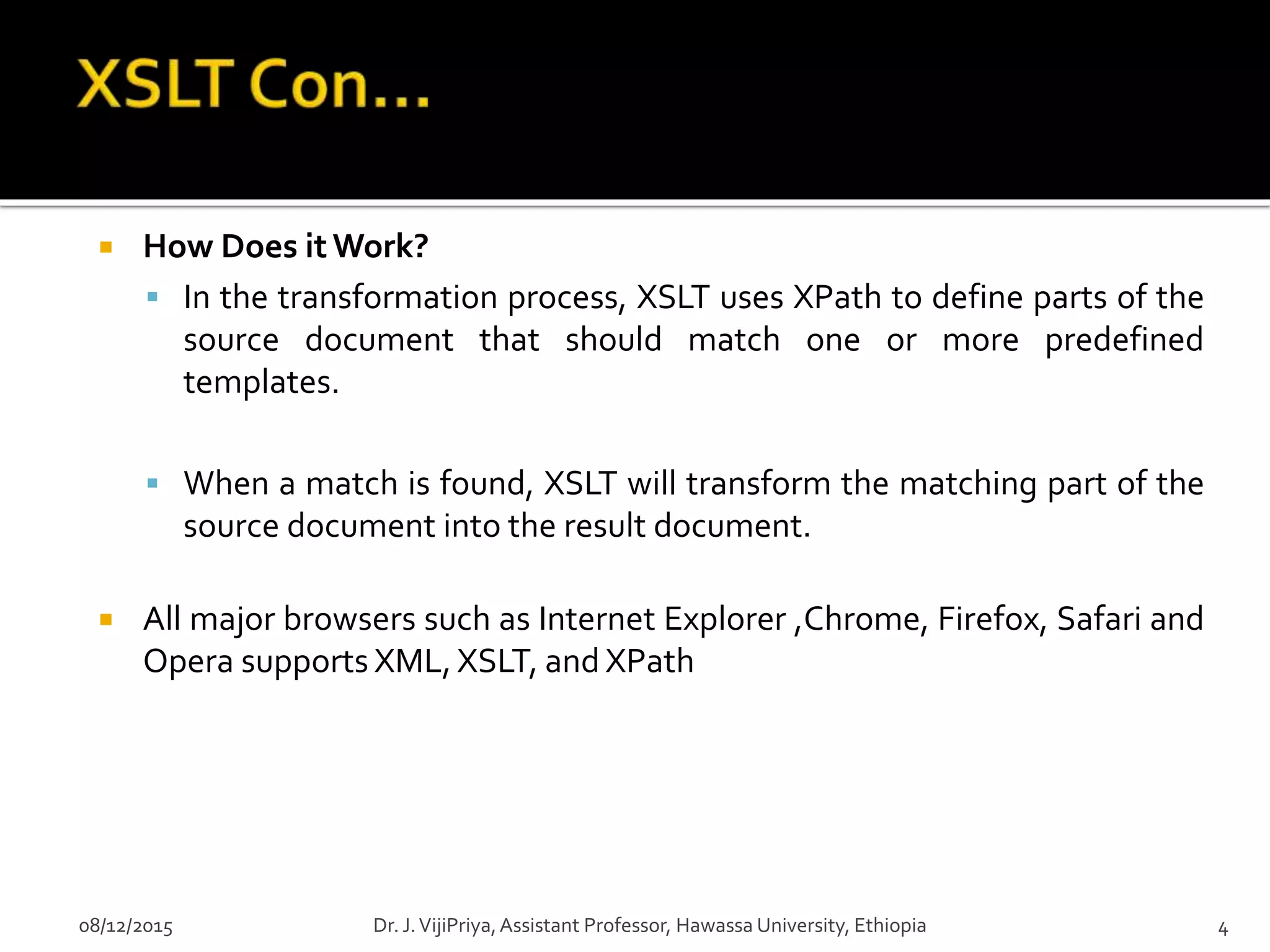  How Does itWork?
 In the transformation process, XSLT uses XPath to define parts of the
source document that should match one or more predefined
templates.
 When a match is found, XSLT will transform the matching part of the
source document into the result document.
 All major browsers such as Internet Explorer ,Chrome, Firefox, Safari and
Opera supports XML, XSLT, and XPath
08/12/2015 4Dr. J.VijiPriya,Assistant Professor, Hawassa University, Ethiopia
 