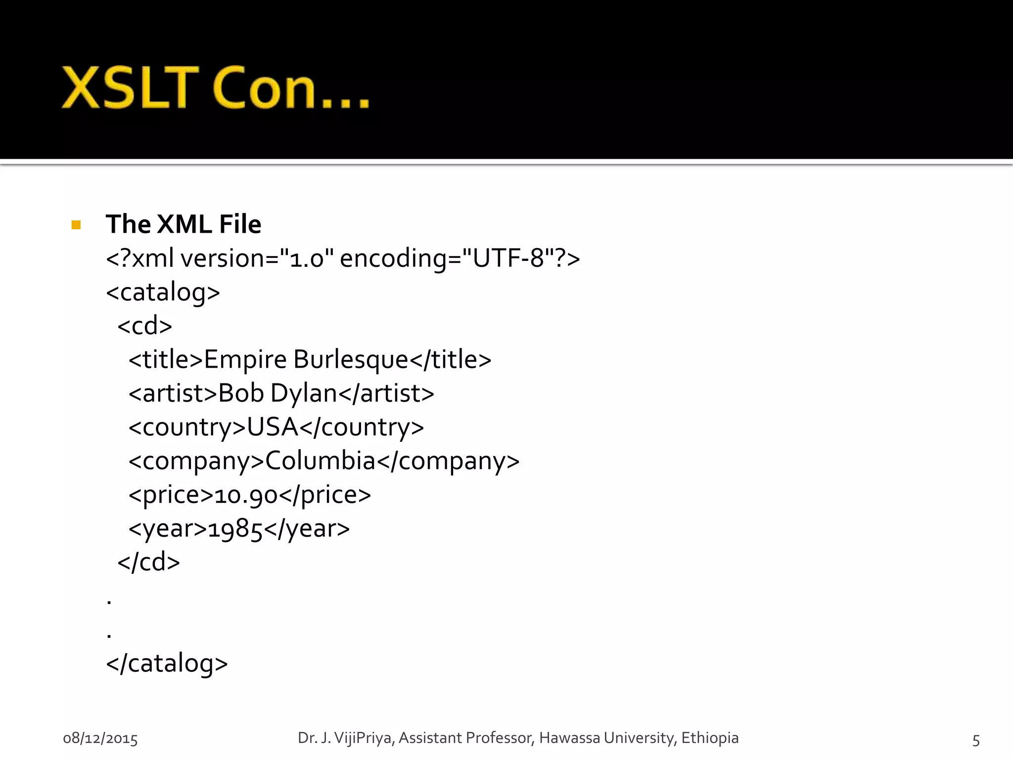  The XML File
<?xml version="1.0" encoding="UTF-8"?>
<catalog>
<cd>
<title>Empire Burlesque</title>
<artist>Bob Dylan</artist>
<country>USA</country>
<company>Columbia</company>
<price>10.90</price>
<year>1985</year>
</cd>
.
.
</catalog>
08/12/2015 5Dr. J.VijiPriya,Assistant Professor, Hawassa University, Ethiopia
 