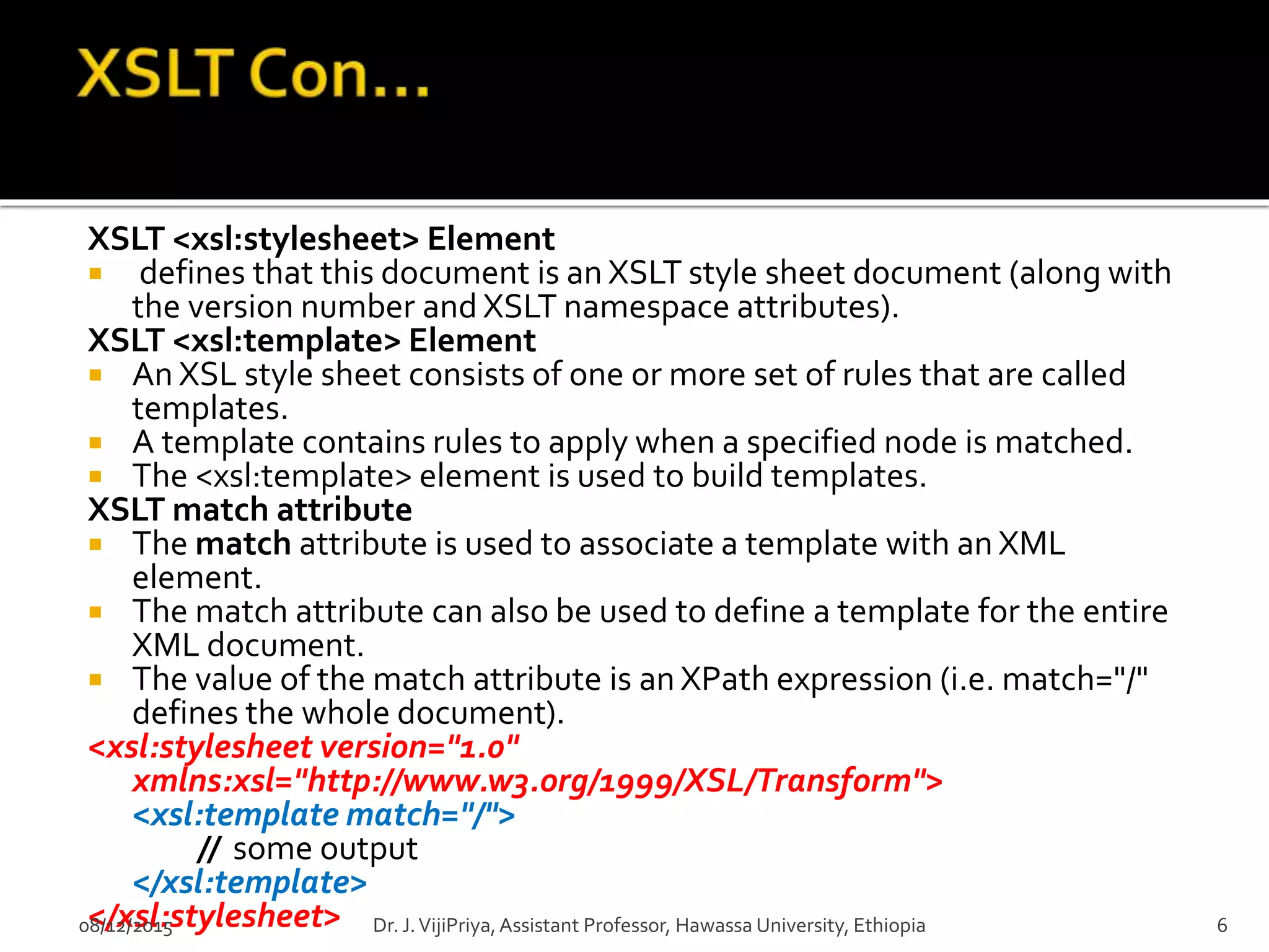 XSLT <xsl:stylesheet> Element
 defines that this document is an XSLT style sheet document (along with
the version number and XSLT namespace attributes).
XSLT <xsl:template> Element
 An XSL style sheet consists of one or more set of rules that are called
templates.
 A template contains rules to apply when a specified node is matched.
 The <xsl:template> element is used to build templates.
XSLT match attribute
 The match attribute is used to associate a template with an XML
element.
 The match attribute can also be used to define a template for the entire
XML document.
 The value of the match attribute is an XPath expression (i.e. match="/"
defines the whole document).
<xsl:stylesheet version="1.0"
xmlns:xsl="http://www.w3.org/1999/XSL/Transform">
<xsl:template match="/">
// some output
</xsl:template>
</xsl:stylesheet>08/12/2015 6Dr. J.VijiPriya,Assistant Professor, Hawassa University, Ethiopia
 