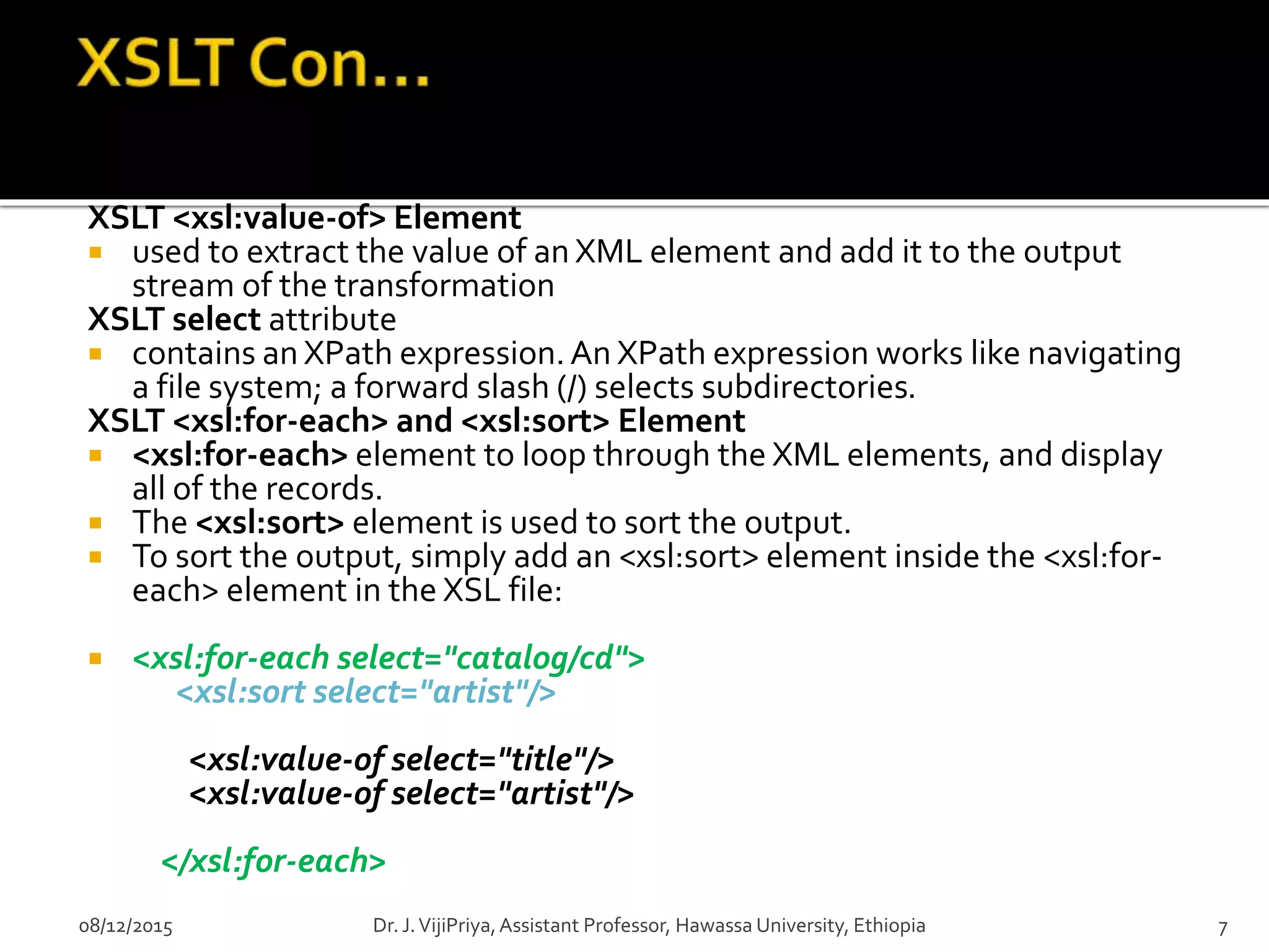 XSLT <xsl:value-of> Element
 used to extract the value of an XML element and add it to the output
stream of the transformation
XSLT select attribute
 contains an XPath expression.An XPath expression works like navigating
a file system; a forward slash (/) selects subdirectories.
XSLT <xsl:for-each> and <xsl:sort> Element
 <xsl:for-each> element to loop through the XML elements, and display
all of the records.
 The <xsl:sort> element is used to sort the output.
 To sort the output, simply add an <xsl:sort> element inside the <xsl:for-
each> element in the XSL file:
 <xsl:for-each select="catalog/cd">
<xsl:sort select="artist"/>
<xsl:value-of select="title"/>
<xsl:value-of select="artist"/>
</xsl:for-each>
08/12/2015 7Dr. J.VijiPriya,Assistant Professor, Hawassa University, Ethiopia
 