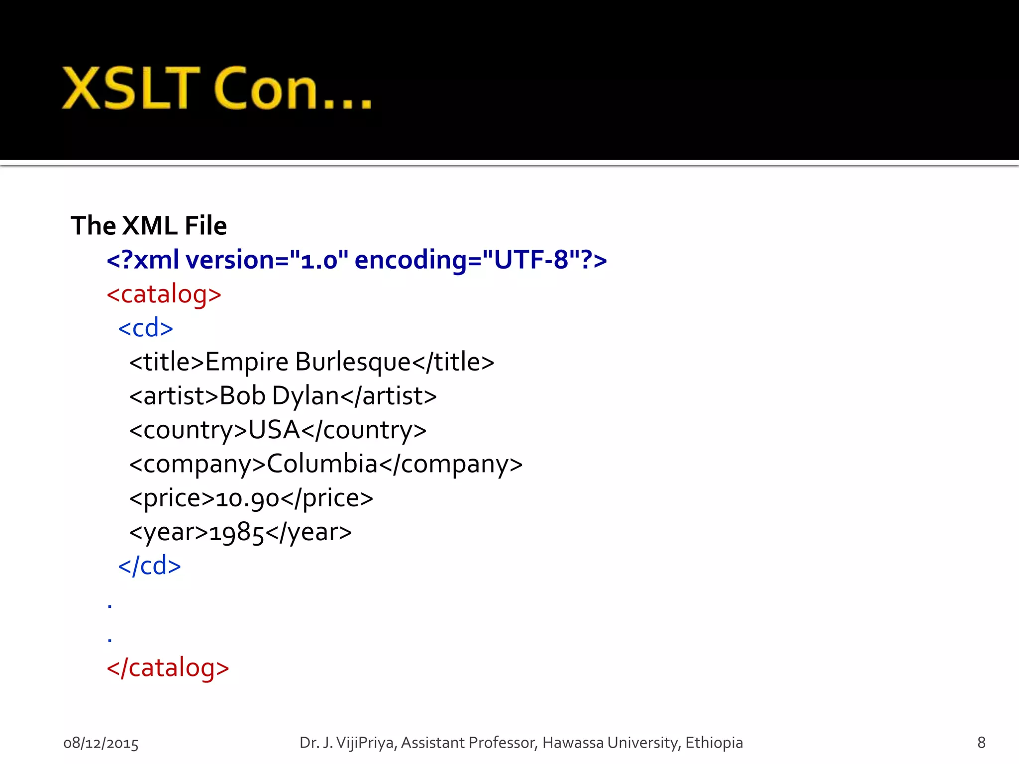 The XML File
<?xml version="1.0" encoding="UTF-8"?>
<catalog>
<cd>
<title>Empire Burlesque</title>
<artist>Bob Dylan</artist>
<country>USA</country>
<company>Columbia</company>
<price>10.90</price>
<year>1985</year>
</cd>
.
.
</catalog>
08/12/2015 8Dr. J.VijiPriya,Assistant Professor, Hawassa University, Ethiopia
 