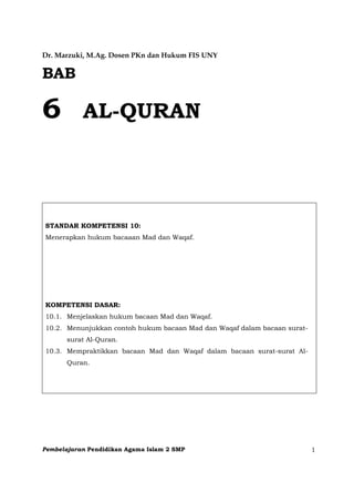 Pembelajaran Pendidikan Agama Islam 2 SMP 1
Dr. Marzuki, M.Ag. Dosen PKn dan Hukum FIS UNY
BAB
6 AL-QURAN
STANDAR KOMPETENSI 10:
Menerapkan hukum bacaaan Mad dan Waqaf.
KOMPETENSI DASAR:
10.1. Menjelaskan hukum bacaan Mad dan Waqaf.
10.2. Menunjukkan contoh hukum bacaan Mad dan Waqaf dalam bacaan surat-
surat Al-Quran.
10.3. Mempraktikkan bacaan Mad dan Waqaf dalam bacaan surat-surat Al-
Quran.
 