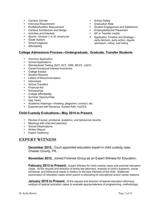Dr. Kelly Barton Page 3 of 10
• Campus Climate
• Interview Requirement
• Portfolio/Audition Requirement
• Campus Architecture and Design
• Activities and Interests
• Sports—Division I, II, III, Intramural
• Greek System
• School Legacies
• Affordability
• School Safety
• Graduation Rate
• Student Engagement and Satisfaction
• Employability/Job Placement
• AP or Transfer credits
• Application Timeline and Strategy—
early decision, early action, regular
admission, rolling, wait listing
College Admissions Process—Undergraduate, Graduate, Transfer Students
• Common Application
• School Applications
• Standardized Testing (SAT, ACT, GRE, MCAT, LSAT)
• Career/Vocational Interest Inventories
• College Essays
• Student Resume
• Letters of Recommendation
• Internships
• School Transfers
• Financial Aid
• Scholarships
• College Affordability
• Summer Opportunities
• Gap Years
• Academic Hearings—cheating, plagiarism, conduct, etc.
• Experienced with Naviance, Guided Path, myCCA
Child Custody Evaluations—May 2014 to Present.
• Review of social, emotional, academic, and behavioral records
• Meetings with child and parent(s)
• School Observations
• Written Report
• Expert Testimony
EXPERT WITNESS
December 2015. Court appointed education expert in child custody case.
Chester County, PA.
November 2015. Joined Forensis Group as an Expert Witness for Education.
February 2013 to Present. Expert Witness for child custody cases and parental relocation
cases. At the request and direction of family law attorneys, analysis of child’s academic, social,
emotional, and behavioral needs in relation to the best interests of the child. Additional
examination of relocation cases when parent is relocating for educational and/or career reasons.
January 2010 to Present. At the request and direction of special education attorneys,
analysis of special education cases to evaluate appropriateness of programming, methodology,
 