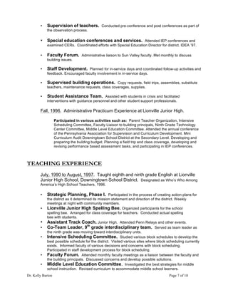 Dr. Kelly Barton Page 7 of 10
• Supervision of teachers. Conducted pre-conference and post conferences as part of
the observation process.
• Special education conferences and services. Attended IEP conferences and
examined CERs. Coordinated efforts with Special Education Director for district. IDEA ’97.
• Faculty Forum. Administrative liaison to Sun Valley faculty. Met monthly to discuss
building issues.
• Staff Development. Planned for in-service days and coordinated follow-up activities and
feedback. Encouraged faculty involvement in in-service days.
• Supervised building operations. Copy requests, field trips, assemblies, substitute
teachers, maintenance requests, class coverages, supplies.
• Student Assistance Team. Assisted with students in crisis and facilitated
interventions with guidance personnel and other student support professionals.
Fall, 1996. Administrative Practicum Experience at Lionville Junior High.
Participated in various activities such as: Parent Teacher Organization, Intensive
Scheduling Committee, Faculty Liaison to building principals, Ninth Grade Technology
Center Committee, Middle Level Education Committee. Attended the annual conference
of the Pennsylvania Association for Supervision and Curriculum Development. Mini
Curriculum Audit Downingtown School District at the Secondary Level. Developing and
preparing the building budget. Planning a field trip and class coverage, developing and
revising performance based assessment tasks, and participating in IEP conferences.
TEACHING EXPERIENCE
July, 1990 to August, 1997. Taught eighth and ninth grade English at Lionville
Junior High School, Downingtown School District. Designated as Who’s Who Among
America’s High School Teachers, 1996.
• Strategic Planning, Phase I. Participated in the process of creating action plans for
the district as it determined its mission statement and direction of the district. Weekly
meetings at night with community members.
• Lionville Junior High Spelling Bee. Organized participants for the school
spelling bee. Arranged for class coverage for teachers. Conducted actual spelling
bee with students.
• Assistant Track Coach. Junior High. Attended Penn Relays and other events.
• Co-Team Leader, 9th
grade interdisciplinary team. Served as team leader as
the ninth grade was moving toward interdisciplinary units.
• Intensive Scheduling Committee. Studied various block schedules to develop the
best possible schedule for the district. Visited various sites where block scheduling currently
exists. Informed faculty of various decisions and concerns with block scheduling.
Participated in staff development process for block scheduling.
• Faculty Forum. Attended monthly faculty meetings as a liaison between the faculty and
the building principals. Discussed concerns and develop possible solutions.
• Middle Level Education Committee. Investigated the best strategies for middle
school instruction. Revised curriculum to accommodate middle school learners.
 