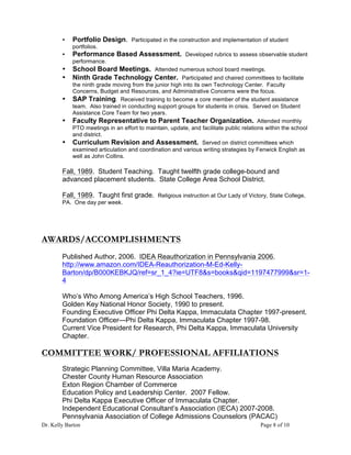 Dr. Kelly Barton Page 8 of 10
• Portfolio Design. Participated in the construction and implementation of student
portfolios.
• Performance Based Assessment. Developed rubrics to assess observable student
performance.
• School Board Meetings. Attended numerous school board meetings.
• Ninth Grade Technology Center. Participated and chaired committees to facilitate
the ninth grade moving from the junior high into its own Technology Center. Faculty
Concerns, Budget and Resources, and Administrative Concerns were the focus.
• SAP Training. Received training to become a core member of the student assistance
team. Also trained in conducting support groups for students in crisis. Served on Student
Assistance Core Team for two years.
• Faculty Representative to Parent Teacher Organization. Attended monthly
PTO meetings in an effort to maintain, update, and facilitate public relations within the school
and district.
• Curriculum Revision and Assessment. Served on district committees which
examined articulation and coordination and various writing strategies by Fenwick English as
well as John Collins.
Fall, 1989. Student Teaching. Taught twelfth grade college-bound and
advanced placement students. State College Area School District.
Fall, 1989. Taught first grade. Religious instruction at Our Lady of Victory, State College,
PA. One day per week.
AWARDS/ACCOMPLISHMENTS
Published Author, 2006. IDEA Reauthorization in Pennsylvania 2006.
http://www.amazon.com/IDEA-Reauthorization-M-Ed-Kelly-
Barton/dp/B000KEBKJQ/ref=sr_1_4?ie=UTF8&s=books&qid=1197477999&sr=1-
4
Who’s Who Among America’s High School Teachers, 1996.
Golden Key National Honor Society, 1990 to present.
Founding Executive Officer Phi Delta Kappa, Immaculata Chapter 1997-present.
Foundation Officer—Phi Delta Kappa, Immaculata Chapter 1997-98.
Current Vice President for Research, Phi Delta Kappa, Immaculata University
Chapter.
COMMITTEE WORK/ PROFESSIONAL AFFILIATIONS
Strategic Planning Committee, Villa Maria Academy.
Chester County Human Resource Association
Exton Region Chamber of Commerce
Education Policy and Leadership Center. 2007 Fellow.
Phi Delta Kappa Executive Officer of Immaculata Chapter.
Independent Educational Consultant’s Association (IECA) 2007-2008.
Pennsylvania Association of College Admissions Counselors (PACAC)
 