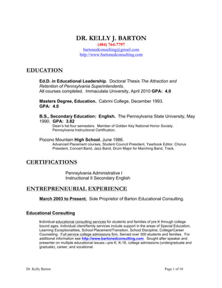 Dr. Kelly Barton Page 1 of 10
DR. KELLY J. BARTON
(484) 764-7797
bartonedconsulting@gmail.com
http://www.bartonedconsulting.com
EDUCATION
Ed.D. in Educational Leadership. Doctoral Thesis The Attraction and
Retention of Pennsylvania Superintendents.
All courses completed. Immaculata University, April 2010 GPA: 4.0
Masters Degree, Education. Cabrini College, December 1993.
GPA: 4.0
B.S., Secondary Education: English. The Pennsylvania State University, May
1990. GPA: 3.82
Dean’s list four semesters. Member of Golden Key National Honor Society.
Pennsylvania Instructional Certification.
Pocono Mountain High School, June 1986.
Advanced Placement courses, Student Council President, Yearbook Editor, Chorus
President, Concert Band, Jazz Band, Drum Major for Marching Band, Track.
CERTIFICATIONS
Pennsylvania Administrative I
Instructional II Secondary English
ENTREPRENEURIAL EXPERIENCE
March 2003 to Present. Sole Proprietor of Barton Educational Consulting.
Educational Consulting
Individual educational consulting services for students and families of pre K through college
bound ages. Individual client/family services include support in the areas of Special Education,
Learning Exceptionalities, School Placement/Transition, School Discipline, College/Career
Counseling. Full service college admissions firm. Served over 300 students and families. For
additional information see http://www.bartonedconsulting.com. Sought after speaker and
presenter on multiple educational issues—pre K, K-16, college admissions (undergraduate and
graduate), career, and vocational.
 