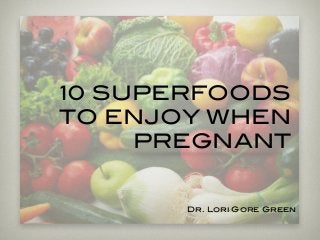 10 SUPERFOODS
TO ENJOY WHEN
PREGNANT
Dr. Lori Gore Green
 