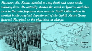 However, Dr. Kotnis decided to stay back and serve at the
military base. He initially started his work in Yan’an and then
went to the anti-Japanese base area in North China where he
worked in the surgical department of the Eighth Route Army
General Hospital as the physician-in-charge.
 