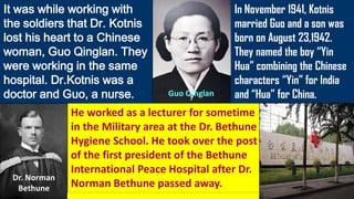 It was while working with
the soldiers that Dr. Kotnis
lost his heart to a Chinese
woman, Guo Qinglan. They
were working in the same
hospital. Dr.Kotnis was a
doctor and Guo, a nurse.
In November 1941, Kotnis
married Guo and a son was
born on August 23,1942.
They named the boy “Yin
Hua” combining the Chinese
characters “Yin” for India
and “Hua” for China.
He worked as a lecturer for sometime
in the Military area at the Dr. Bethune
Hygiene School. He took over the post
of the first president of the Bethune
International Peace Hospital after Dr.
Norman Bethune passed away.
Dr. Norman
Bethune
Guo Qinglan
 