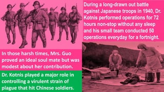 During a long-drawn out battle
against Japanese troops in 1940, Dr.
Kotnis performed operations for 72
hours non-stop without any sleep
and his small team conducted 50
operations everyday for a fortnight.
In those harsh times, Mrs. Guo
proved an ideal soul mate but was
modest about her contribution.
Dr. Kotnis played a major role in
controlling a virulent strain of
plague that hit Chinese soldiers.
 