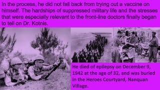 In the process, he did not fall back from trying out a vaccine on
himself. The hardships of suppressed military life and the stresses
that were especially relevant to the front-line doctors finally began
to tell on Dr. Kotnis.
He died of epilepsy on December 9,
1942 at the age of 32, and was buried
in the Heroes Courtyard, Nanquan
Village.
 