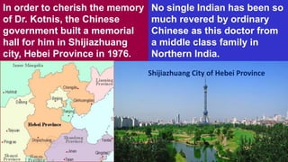In order to cherish the memory
of Dr. Kotnis, the Chinese
government built a memorial
hall for him in Shijiazhuang
city, Hebei Province in 1976.
No single Indian has been so
much revered by ordinary
Chinese as this doctor from
a middle class family in
Northern India.
Shijiazhuang City of Hebei Province
 