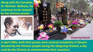 Along with the Canadian
Dr. Norman Bethune, he
continues to be revered
by the Chinese people.
In April 2005, both their graves were covered completely in flowers
donated by the Chinese people during the Qingming Festival, a day
used by the Chinese to commemorate their ancestors.
Qingming Festival
 