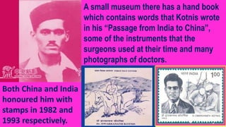 Both China and India
honoured him with
stamps in 1982 and
1993 respectively.
A small museum there has a hand book
which contains words that Kotnis wrote
in his “Passage from India to China”,
some of the instruments that the
surgeons used at their time and many
photographs of doctors.
 