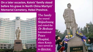 On a later occasion, Kotnis’ family stood
before his grave in North China Martyrs’
Memorial Cemetery, Hebei Province.
The family
also toured
Shijiazhuang
and visited the
Dr Bethune
International
Peace
Hospital,
where Kotnis
once served as
its director.
 