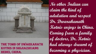 No other Indian can
claim the kind of
adulation and respect
Dr. Dwarakanath
Kotnis enjoys in China.
Coming from a family
of doctors, Dr. Kotnis
had always dreamt of
becoming a physician.
The tomb of Dwarkanath
Kotnis in Shijiazhuang
Hebei, China.
 