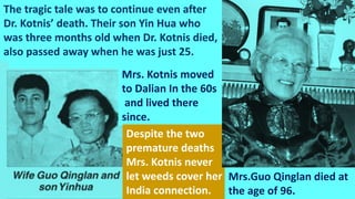 The tragic tale was to continue even after
Dr. Kotnis’ death. Their son Yin Hua who
was three months old when Dr. Kotnis died,
also passed away when he was just 25.
Mrs. Kotnis moved
to Dalian In the 60s
and lived there
since.
Despite the two
premature deaths
Mrs. Kotnis never
let weeds cover her
India connection.
Mrs.Guo Qinglan died at
the age of 96.
 