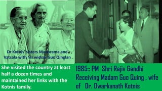 She visited the country at least
half a dozen times and
maintained her links with the
Kotnis family.
Dr Kotnis' sisters Manorama and
Vatsala with his widow Guo Qinglan
1985:: PM Shri Rajiv Gandhi
Receiving Madam Guo Quing , wife
of Dr. Dwarkanath Kotnis
 