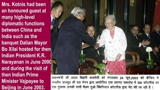 Mrs. Kotnis had been
an honoured guest at
many high-level
diplomatic functions
between China and
India such as the
banquet Dalian Mayor
Bo Xilai hosted for then
Indian President K.R.
Narayanan in June 2000
and during the visit of
then Indian Prime
Minister Vajpayee to
Beijing in June 2003.
 