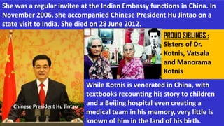 She was a regular invitee at the Indian Embassy functions in China. In
November 2006, she accompanied Chinese President Hu Jintao on a
state visit to India. She died on 28 June 2012.
Chinese President Hu Jintao
While Kotnis is venerated in China, with
textbooks recounting his story to children
and a Beijing hospital even creating a
medical team in his memory, very little is
known of him in the land of his birth.
PROUD SIBLINGS :
Sisters of Dr.
Kotnis, Vatsala
and Manorama
Kotnis
 